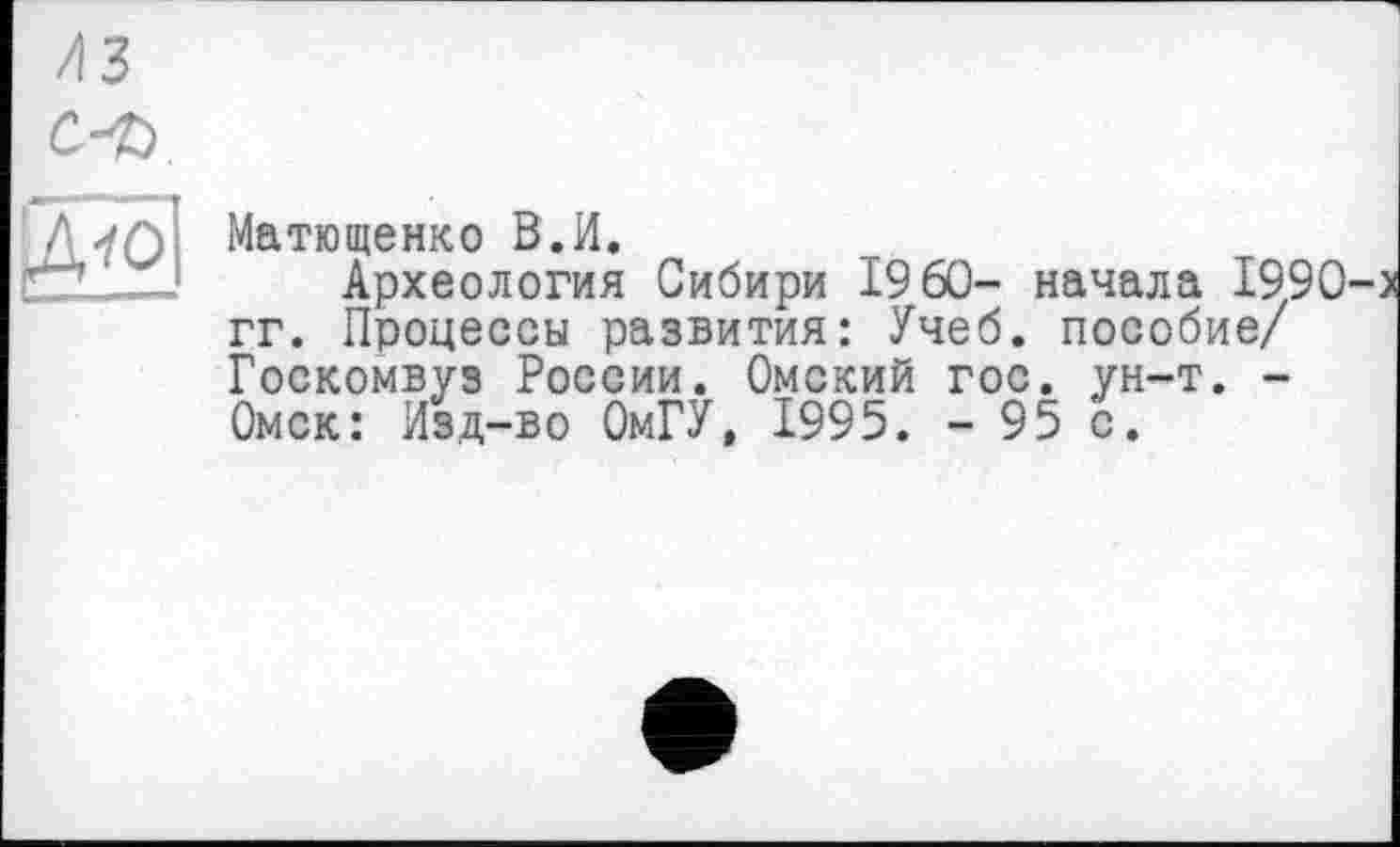 ﻿
/із
с-ъ
Ml
Maтющенко В.И.
Археология Сибири I960- начала 1990-> гг. Процессы развития: Учеб, пособие/ Госкомвуз России. Омский гос. ун-т. -Омск: Изд-во ОмГУ, 1995. - 95 с.